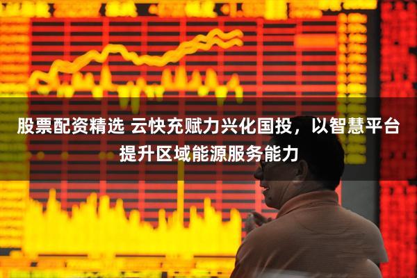 股票配资精选 云快充赋力兴化国投，以智慧平台提升区域能源服务能力