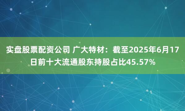 实盘股票配资公司 广大特材：截至2025年6月17日前十大流通股东持股占比45.57%