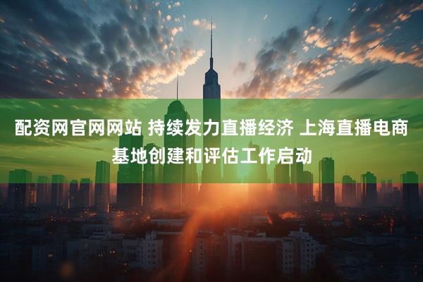 配资网官网网站 持续发力直播经济 上海直播电商基地创建和评估工作启动