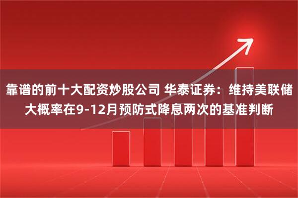 靠谱的前十大配资炒股公司 华泰证券：维持美联储大概率在9-12月预防式降息两次的基准判断
