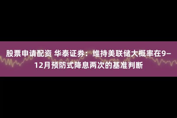 股票申请配资 华泰证券：维持美联储大概率在9—12月预防式降息两次的基准判断