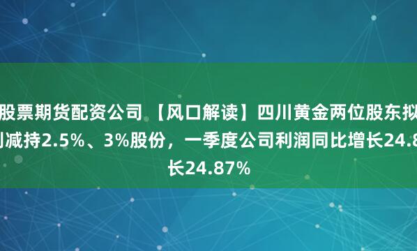 股票期货配资公司 【风口解读】四川黄金两位股东拟分别减持2.5%、3%股份，一季度公司利润同比增长24.87%