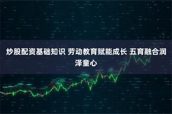 炒股配资基础知识 劳动教育赋能成长 五育融合润泽童心