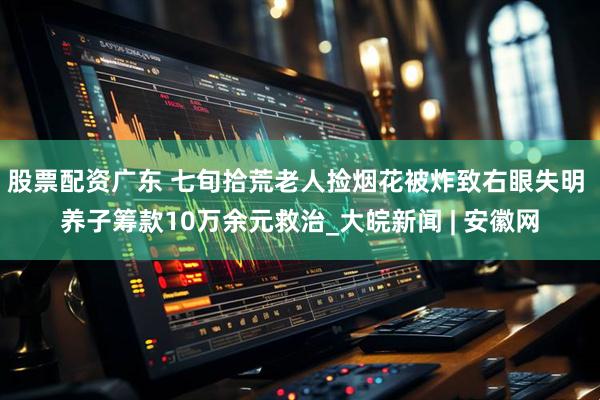 股票配资广东 七旬拾荒老人捡烟花被炸致右眼失明 养子筹款10万余元救治_大皖新闻 | 安徽网
