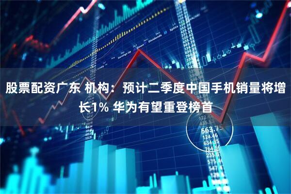 股票配资广东 机构：预计二季度中国手机销量将增长1% 华为有望重登榜首