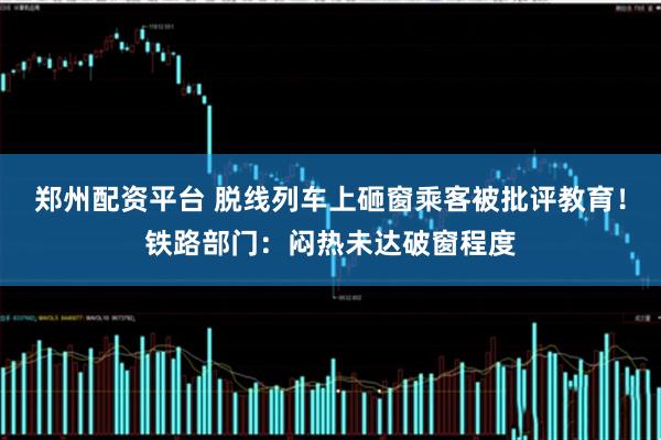 郑州配资平台 脱线列车上砸窗乘客被批评教育！铁路部门：闷热未达破窗程度