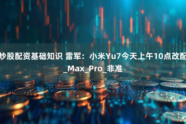 炒股配资基础知识 雷军：小米Yu7今天上午10点改配_Max_Pro_非准