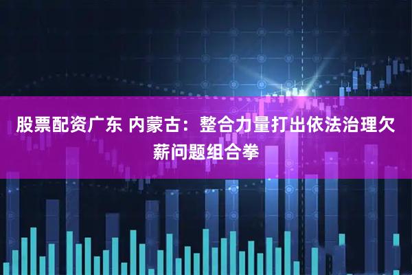 股票配资广东 内蒙古：整合力量打出依法治理欠薪问题组合拳