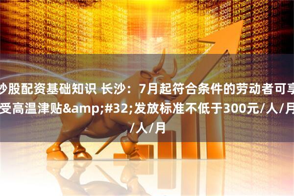 炒股配资基础知识 长沙：7月起符合条件的劳动者可享受高温津贴 发放标准不低于300元/人/月