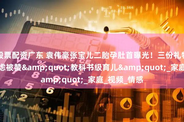 股票配资广东 袁伟豪张宝儿二胎孕肚首曝光！三份礼物化解长子焦虑被赞"教科书级育儿"_家庭_视频_情感