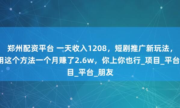 郑州配资平台 一天收入1208，短剧推广新玩法，有人用这个方法一个月赚了2.6w，你上你也行_项目_平台_朋友