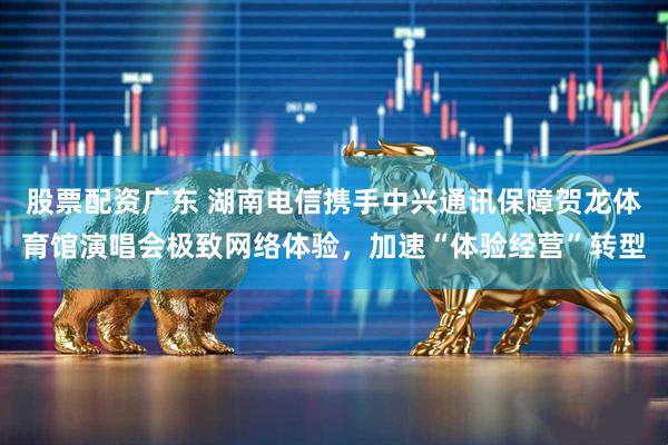 股票配资广东 湖南电信携手中兴通讯保障贺龙体育馆演唱会极致网络体验，加速“体验经营”转型