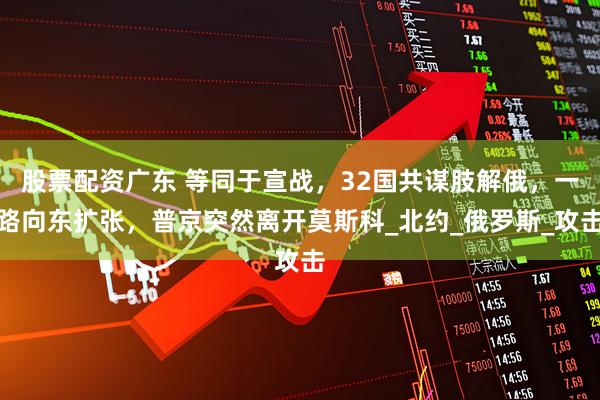 股票配资广东 等同于宣战，32国共谋肢解俄，一路向东扩张，普京突然离开莫斯科_北约_俄罗斯_攻击