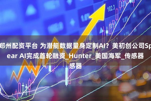 郑州配资平台 为潜艇数据量身定制AI？美初创公司Spear AI完成首轮融资_Hunter_美国海军_传感器