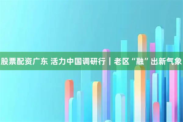 股票配资广东 活力中国调研行｜老区“融”出新气象