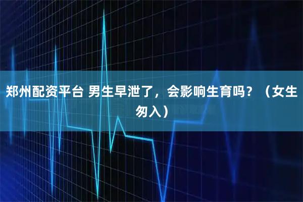 郑州配资平台 男生早泄了，会影响生育吗？（女生匆入）
