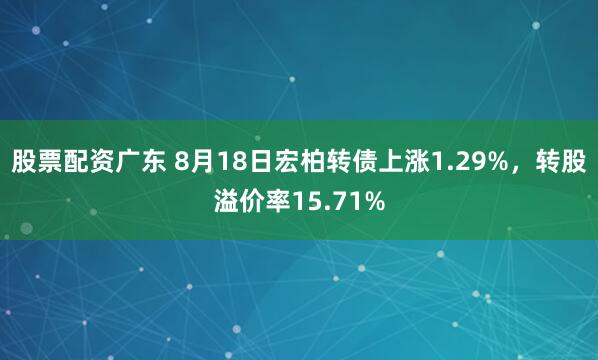 股票配资广东 8月18日宏柏转债上涨1.29%，转股溢价率15.71%