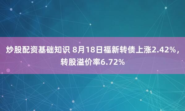 炒股配资基础知识 8月18日福新转债上涨2.42%，转股溢价率6.72%