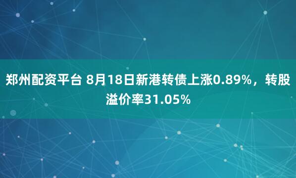郑州配资平台 8月18日新港转债上涨0.89%，转股溢价率31.05%