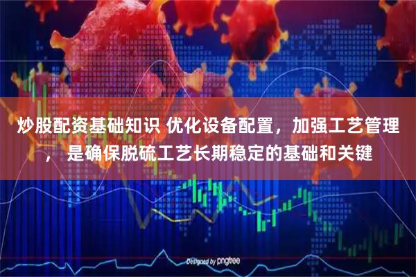 炒股配资基础知识 优化设备配置，加强工艺管理， 是确保脱硫工艺长期稳定的基础和关键