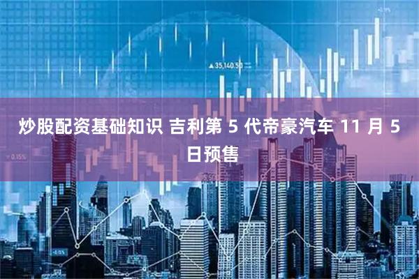 炒股配资基础知识 吉利第 5 代帝豪汽车 11 月 5 日预售