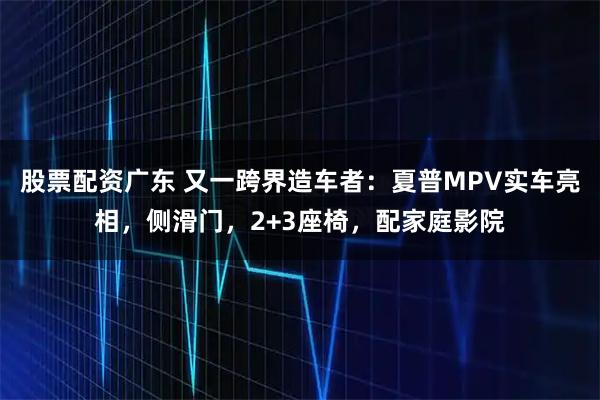 股票配资广东 又一跨界造车者：夏普MPV实车亮相，侧滑门，2+3座椅，配家庭影院