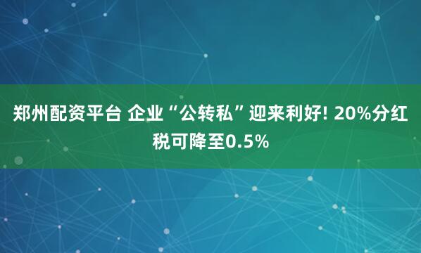 郑州配资平台 企业“公转私”迎来利好! 20%分红税可降至0.5%